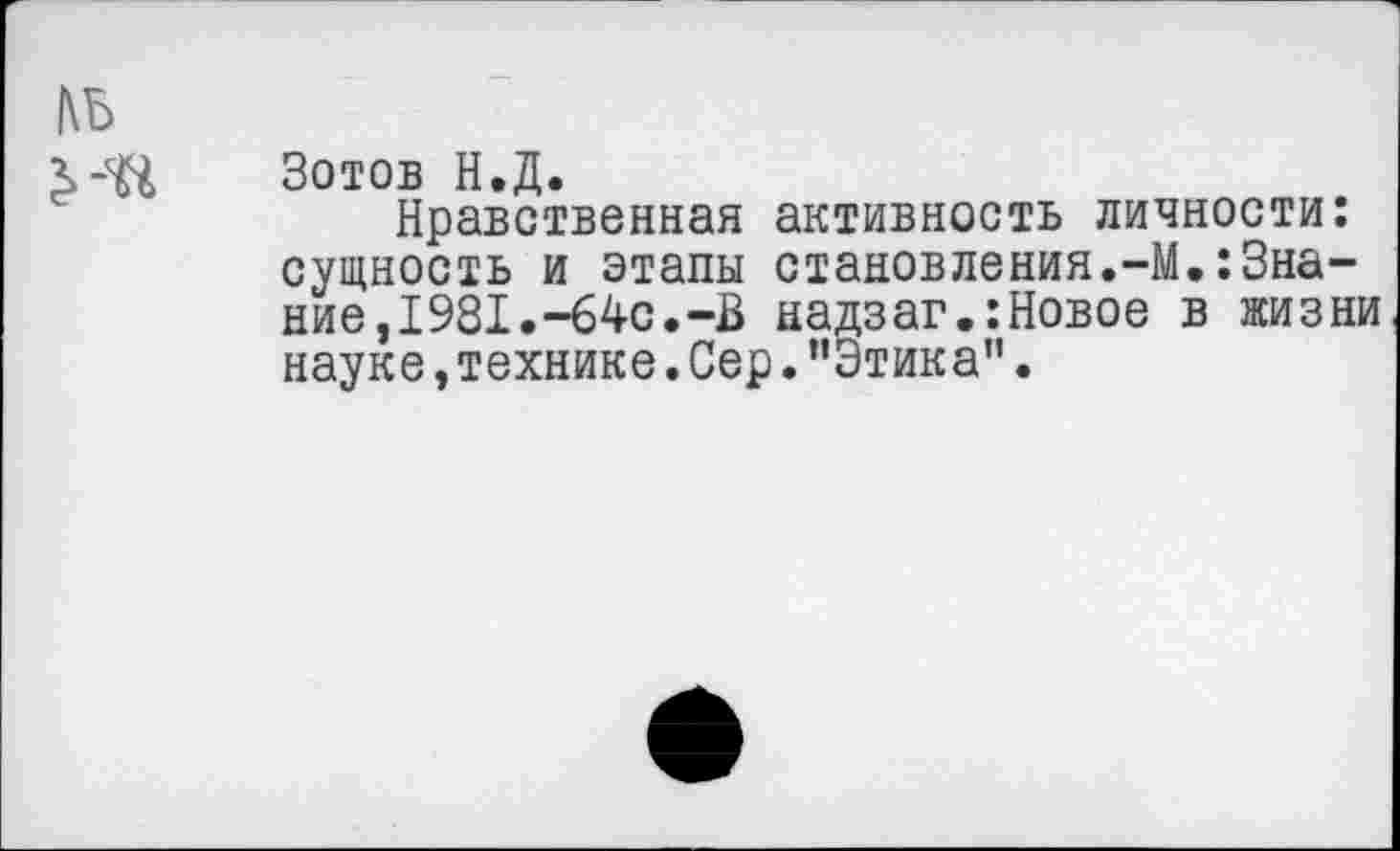 ﻿Зотов Н.Д.
Нравственная активность личности: сущность и этапы становления.-М.:Знание, 1981.-64с.-В надзаг.:Новое в жизни науке, технике. Сер. ’’Этика".